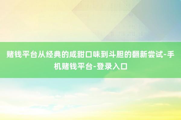 赌钱平台从经典的咸甜口味到斗胆的翻新尝试-手机赌钱平台-登录入口