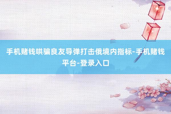 手机赌钱哄骗良友导弹打击俄境内指标-手机赌钱平台-登录入口