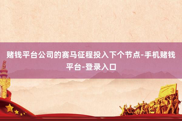 赌钱平台公司的赛马征程投入下个节点-手机赌钱平台-登录入口