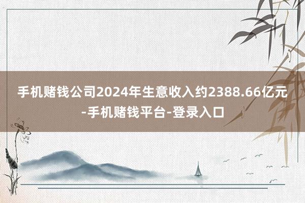 手机赌钱公司2024年生意收入约2388.66亿元-手机赌钱平台-登录入口