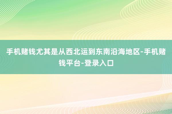 手机赌钱尤其是从西北运到东南沿海地区-手机赌钱平台-登录入口