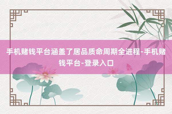 手机赌钱平台涵盖了居品质命周期全进程-手机赌钱平台-登录入口