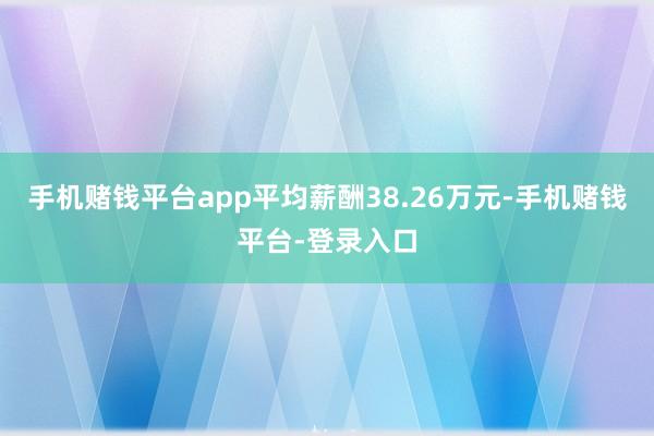 手机赌钱平台app平均薪酬38.26万元-手机赌钱平台-登录入口
