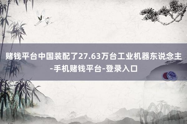 赌钱平台中国装配了27.63万台工业机器东说念主-手机赌钱平台-登录入口