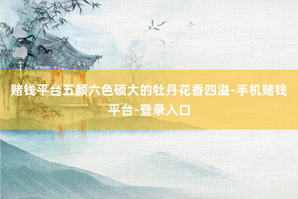 赌钱平台五颜六色硕大的牡丹花香四溢-手机赌钱平台-登录入口