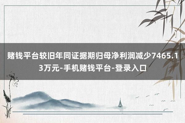 赌钱平台较旧年同证据期归母净利润减少7465.13万元-手机赌钱平台-登录入口