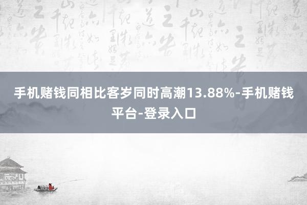 手机赌钱同相比客岁同时高潮13.88%-手机赌钱平台-登录入口