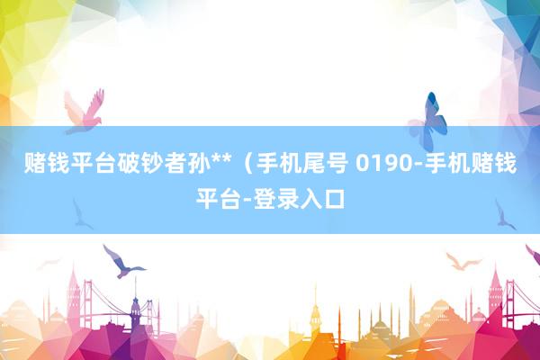 赌钱平台破钞者孙**（手机尾号 0190-手机赌钱平台-登录入口