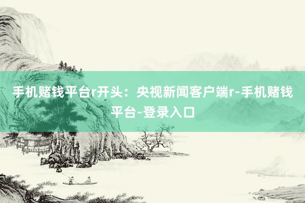 手机赌钱平台r开头：央视新闻客户端r-手机赌钱平台-登录入口
