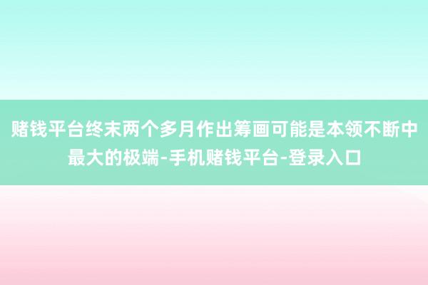 赌钱平台终末两个多月作出筹画可能是本领不断中最大的极端-手机赌钱平台-登录入口
