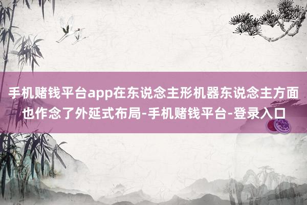 手机赌钱平台app在东说念主形机器东说念主方面也作念了外延式布局-手机赌钱平台-登录入口