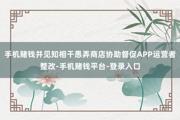 手机赌钱并见知相干愚弄商店协助督促APP运营者整改-手机赌钱平台-登录入口