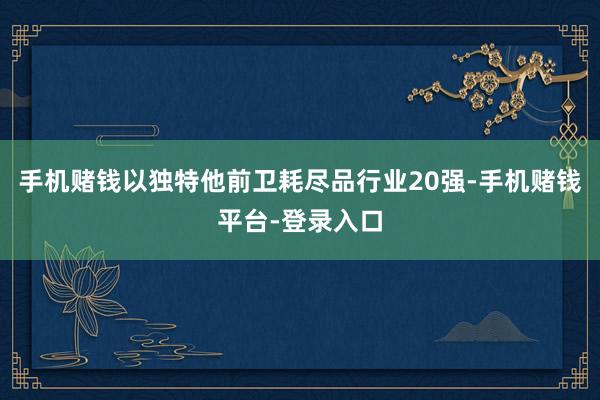 手机赌钱以独特他前卫耗尽品行业20强-手机赌钱平台-登录入口