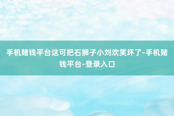 手机赌钱平台这可把石狮子小刘欢笑坏了-手机赌钱平台-登录入口