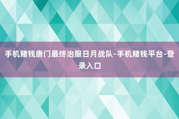 手机赌钱唐门最终治服日月战队-手机赌钱平台-登录入口