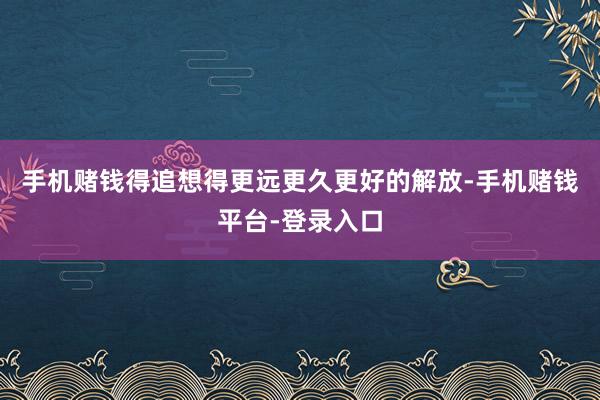 手机赌钱得追想得更远更久更好的解放-手机赌钱平台-登录入口