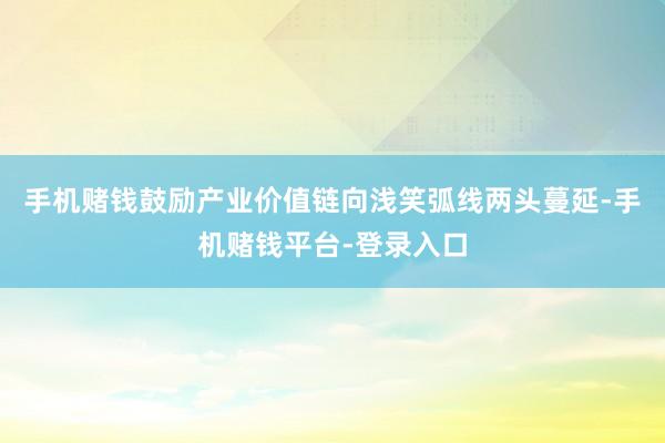 手机赌钱鼓励产业价值链向浅笑弧线两头蔓延-手机赌钱平台-登录入口