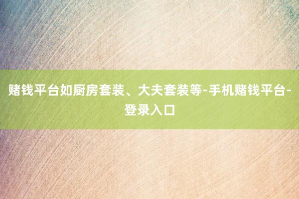 赌钱平台如厨房套装、大夫套装等-手机赌钱平台-登录入口