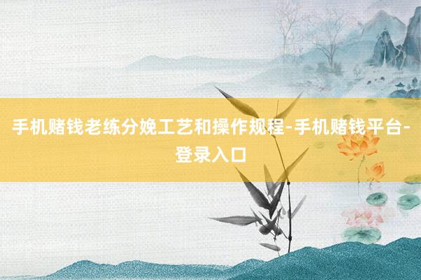 手机赌钱老练分娩工艺和操作规程-手机赌钱平台-登录入口