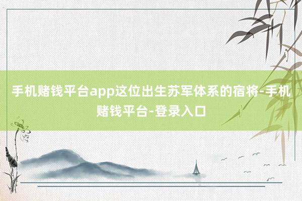 手机赌钱平台app这位出生苏军体系的宿将-手机赌钱平台-登录入口