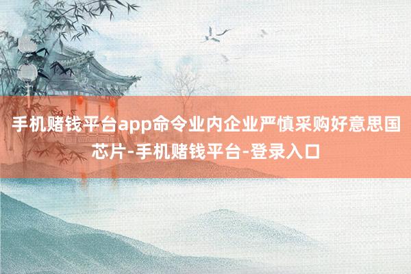 手机赌钱平台app命令业内企业严慎采购好意思国芯片-手机赌钱平台-登录入口