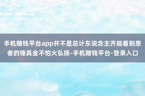 手机赌钱平台app并不是总计东说念主齐能看到患者的锤真金不怕火弘扬-手机赌钱平台-登录入口