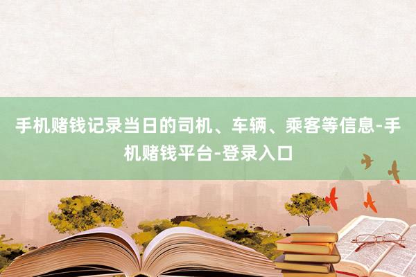 手机赌钱记录当日的司机、车辆、乘客等信息-手机赌钱平台-登录入口
