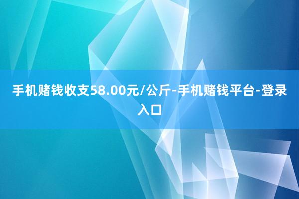 手机赌钱收支58.00元/公斤-手机赌钱平台-登录入口