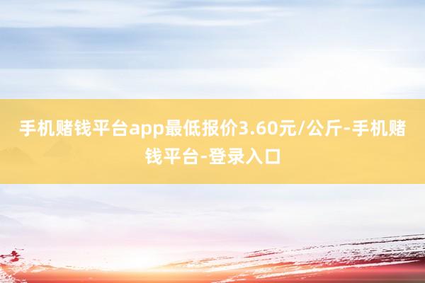 手机赌钱平台app最低报价3.60元/公斤-手机赌钱平台-登录入口