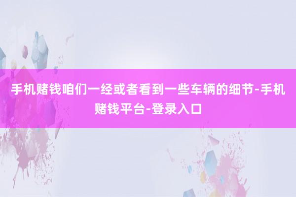 手机赌钱咱们一经或者看到一些车辆的细节-手机赌钱平台-登录入口