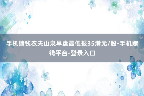 手机赌钱农夫山泉早盘最低报35港元/股-手机赌钱平台-登录入口