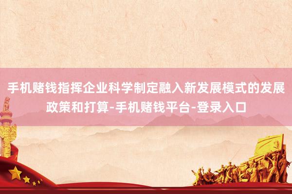 手机赌钱指挥企业科学制定融入新发展模式的发展政策和打算-手机赌钱平台-登录入口