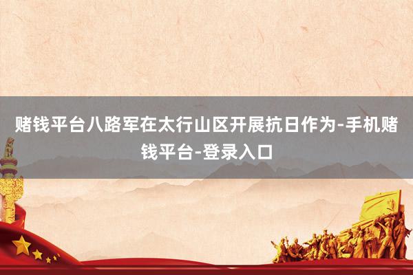 赌钱平台八路军在太行山区开展抗日作为-手机赌钱平台-登录入口