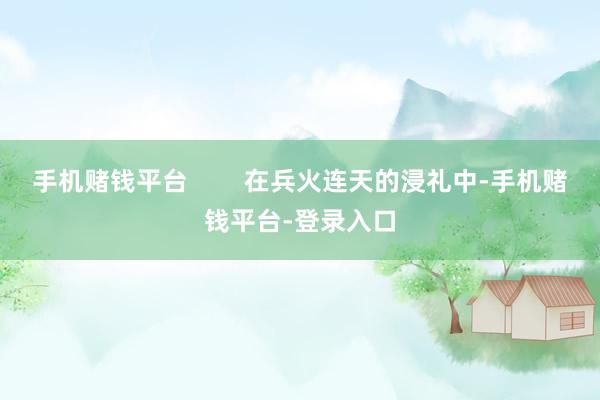 手机赌钱平台        在兵火连天的浸礼中-手机赌钱平台-登录入口