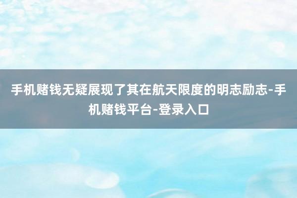 手机赌钱无疑展现了其在航天限度的明志励志-手机赌钱平台-登录入口