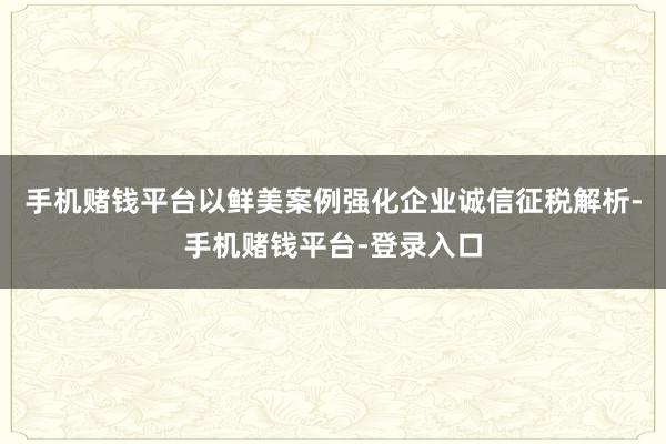 手机赌钱平台以鲜美案例强化企业诚信征税解析-手机赌钱平台-登录入口