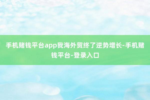 手机赌钱平台app我海外贸终了逆势增长-手机赌钱平台-登录入口