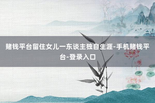 赌钱平台留住女儿一东谈主独自生涯-手机赌钱平台-登录入口