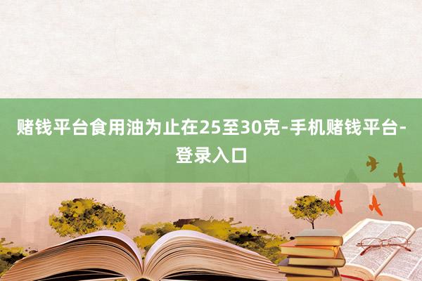 赌钱平台食用油为止在25至30克-手机赌钱平台-登录入口