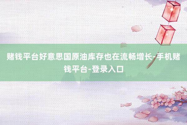 赌钱平台好意思国原油库存也在流畅增长-手机赌钱平台-登录入口