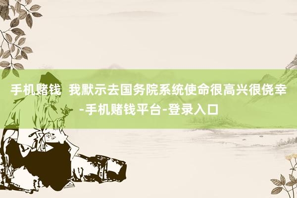 手机赌钱  我默示去国务院系统使命很高兴很侥幸-手机赌钱平台-登录入口