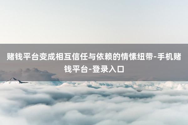 赌钱平台变成相互信任与依赖的情愫纽带-手机赌钱平台-登录入口