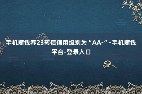 手机赌钱春23转债信用级别为“AA-”-手机赌钱平台-登录入口