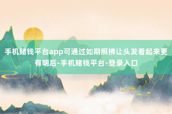 手机赌钱平台app可通过如期照拂让头发看起来更有明后-手机赌钱平台-登录入口