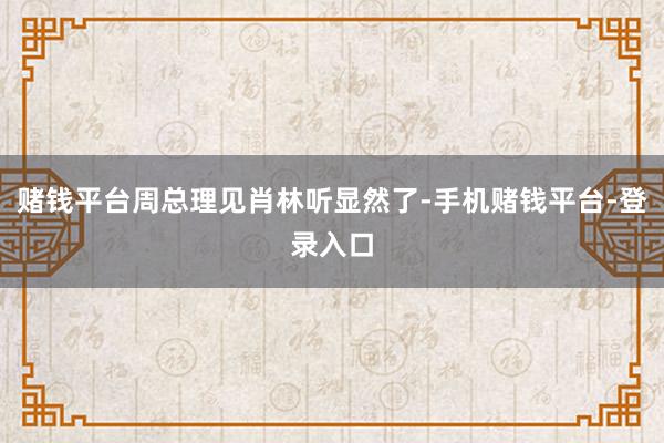 赌钱平台周总理见肖林听显然了-手机赌钱平台-登录入口