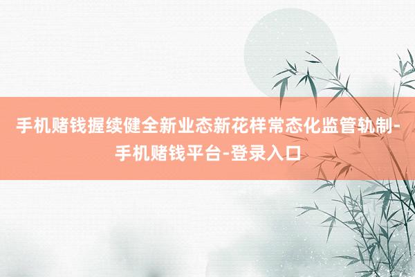 手机赌钱握续健全新业态新花样常态化监管轨制-手机赌钱平台-登录入口