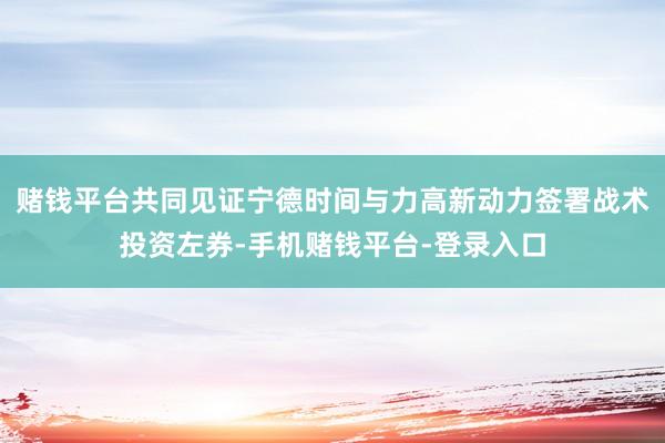赌钱平台共同见证宁德时间与力高新动力签署战术投资左券-手机赌钱平台-登录入口