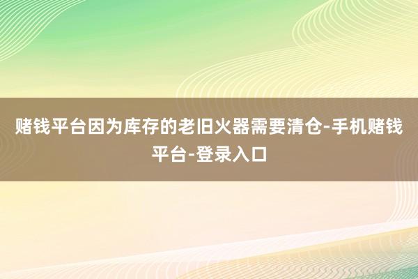 赌钱平台因为库存的老旧火器需要清仓-手机赌钱平台-登录入口