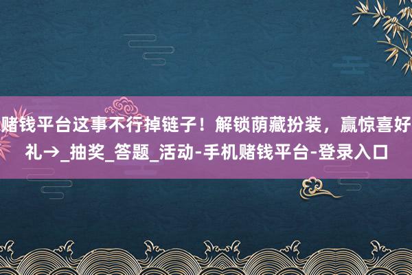 赌钱平台这事不行掉链子！解锁荫藏扮装，赢惊喜好礼→_抽奖_答题_活动-手机赌钱平台-登录入口