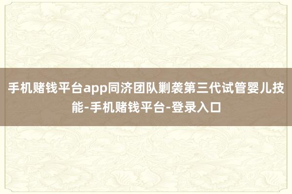 手机赌钱平台app同济团队剿袭第三代试管婴儿技能-手机赌钱平台-登录入口